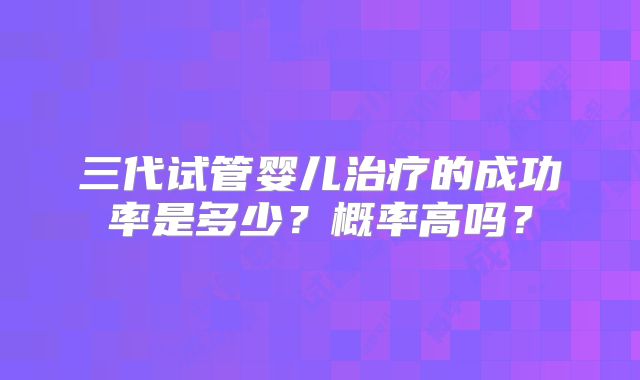 三代试管婴儿治疗的成功率是多少？概率高吗？
