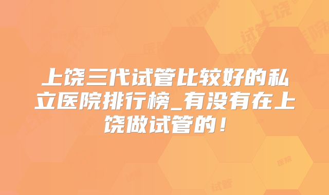 上饶三代试管比较好的私立医院排行榜_有没有在上饶做试管的!