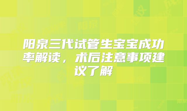 阳泉三代试管生宝宝成功率解读,术后注意事项建议了解