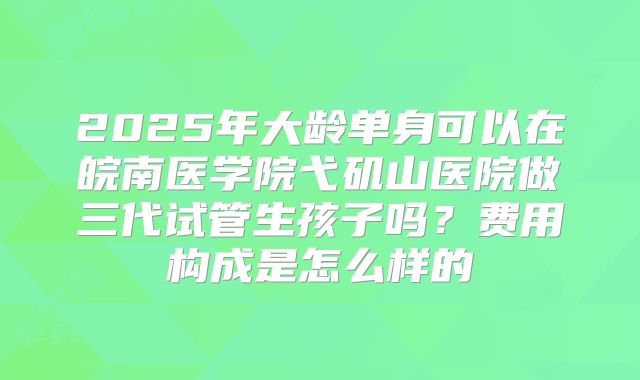 2025年大龄单身可以在皖南医学院弋矶山医院做三代试管生孩子吗？费用构成是怎么样的