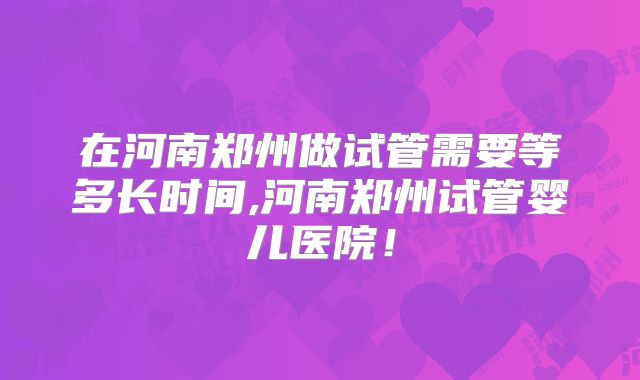 在河南郑州做试管需要等多长时间,河南郑州试管婴儿医院！