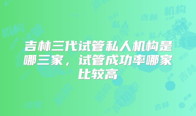 吉林三代试管私人机构是哪三家，试管成功率哪家比较高