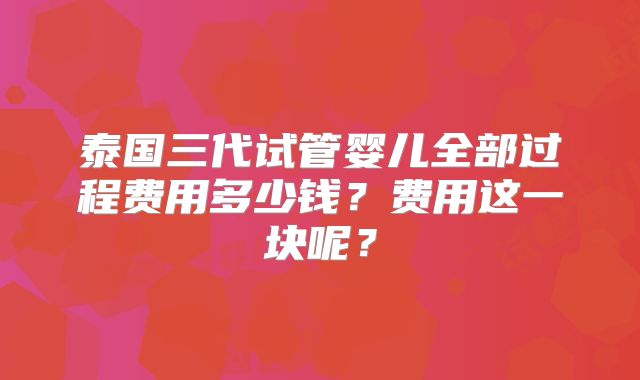 泰国三代试管婴儿全部过程费用多少钱？费用这一块呢？
