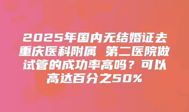 2025年国内无结婚证去重庆医科附属 第二医院做试管的成功率高吗？可以高达百分之50%