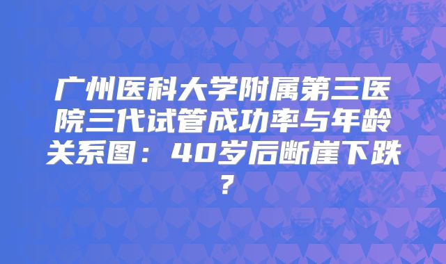 广州医科大学附属第三医院三代试管成功率与年龄关系图：40岁后断崖下跌？