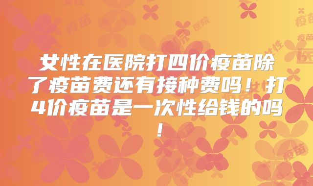 女性在医院打四价疫苗除了疫苗费还有接种费吗!打4价疫苗是一次性给钱的吗!