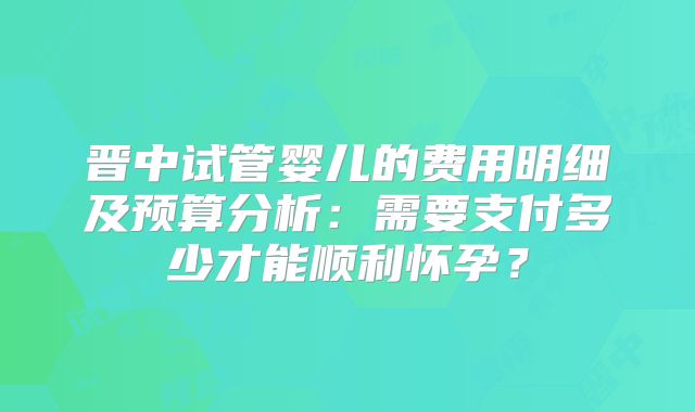 晋中试管婴儿的费用明细及预算分析：需要支付多少才能顺利怀孕？
