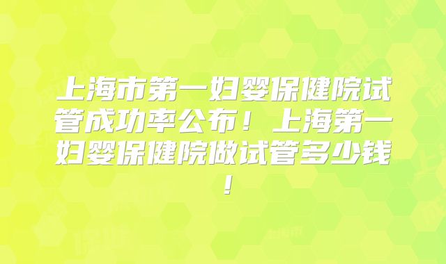 上海市第一妇婴保健院试管成功率公布!上海第一妇婴保健院做试管多少钱!