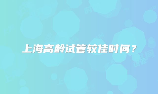 上海高龄试管较佳时间？