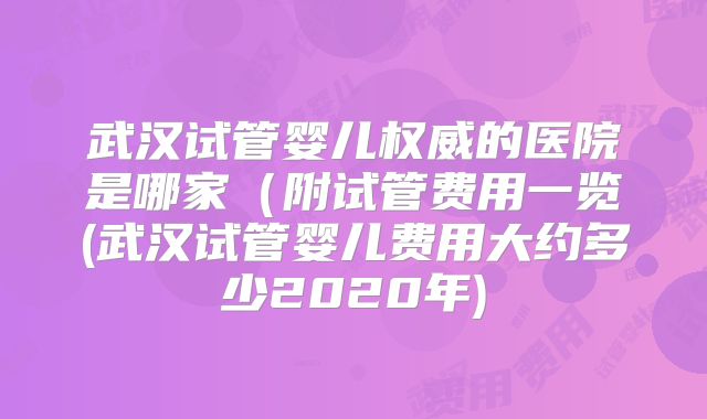 武汉试管婴儿权威的医院是哪家(附试管费用一览(武汉试管婴儿费用大约多少2020年)
