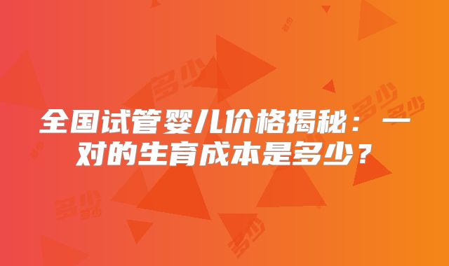 全国试管婴儿价格揭秘：一对的生育成本是多少？