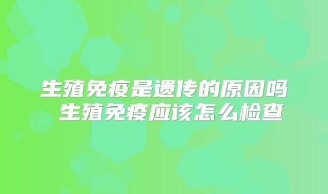 生殖免疫是遗传的原因吗 生殖免疫应该怎么检查