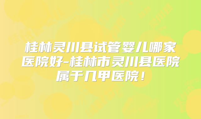 桂林灵川县试管婴儿哪家医院好-桂林市灵川县医院属于几甲医院！