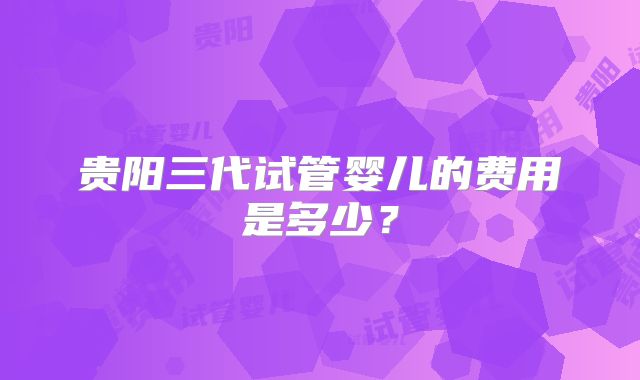 贵阳三代试管婴儿的费用是多少？