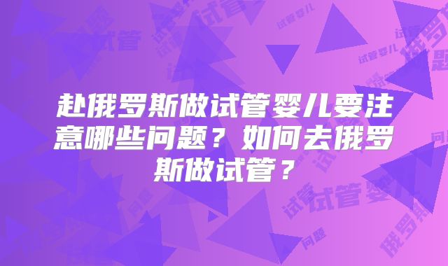 赴俄罗斯做试管婴儿要注意哪些问题？如何去俄罗斯做试管？