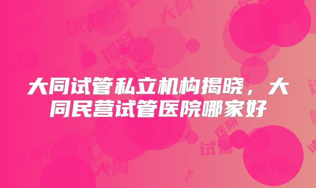 大同试管私立机构揭晓，大同民营试管医院哪家好