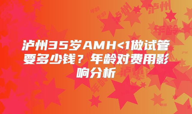 泸州35岁AMH<1做试管要多少钱？年龄对费用影响分析