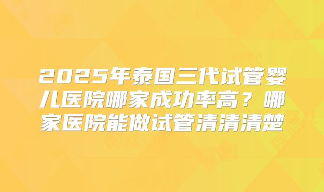 2025年泰国三代试管婴儿医院哪家成功率高？哪家医院能做试管清清清楚