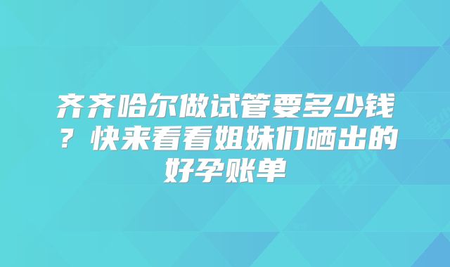 齐齐哈尔做试管要多少钱？快来看看姐妹们晒出的好孕账单