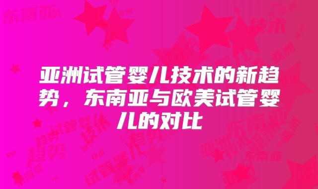 亚洲试管婴儿技术的新趋势,东南亚与欧美试管婴儿的对比