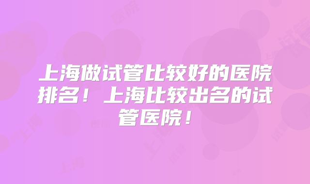 上海做试管比较好的医院排名!上海比较出名的试管医院!