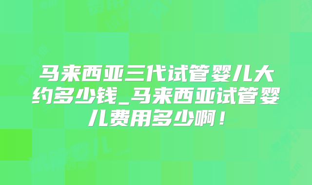 马来西亚三代试管婴儿大约多少钱_马来西亚试管婴儿费用多少啊!