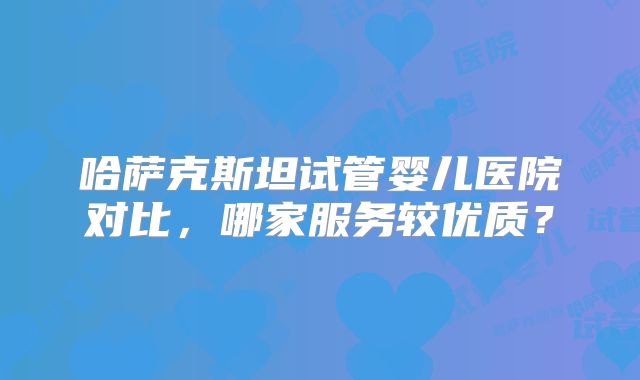 哈萨克斯坦试管婴儿医院对比，哪家服务较优质？