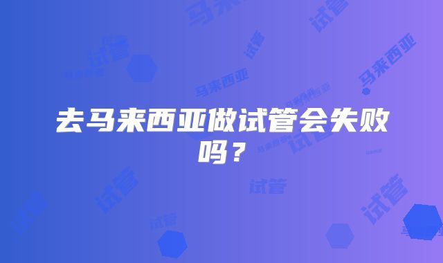 去马来西亚做试管会失败吗?