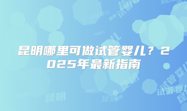 昆明哪里可做试管婴儿？2025年最新指南