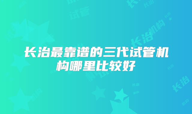 长治最靠谱的三代试管机构哪里比较好