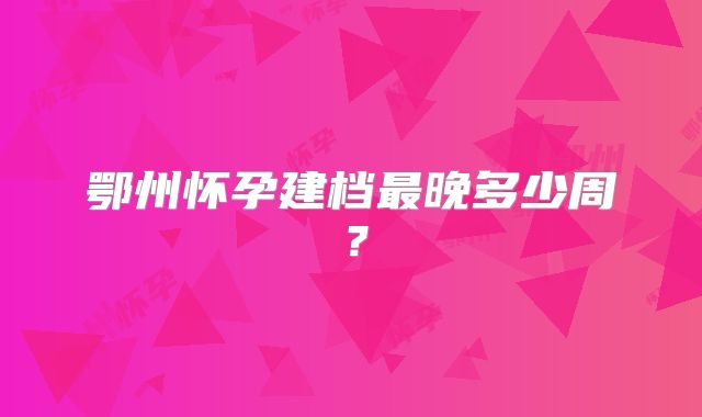 鄂州怀孕建档最晚多少周？