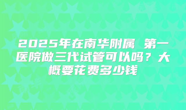 2025年在南华附属 第一医院做三代试管可以吗?大概要花费多少钱