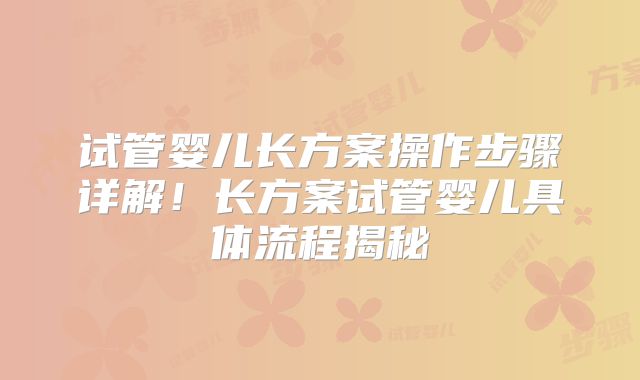 试管婴儿长方案操作步骤详解！长方案试管婴儿具体流程揭秘