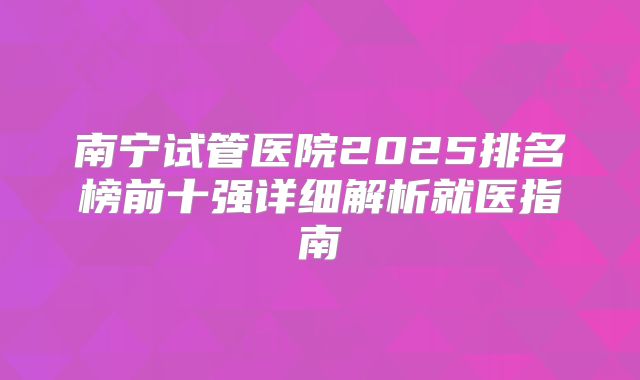 南宁试管医院2025排名榜前十强详细解析就医指南