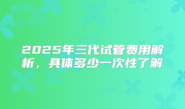 2025年三代试管费用解析，具体多少一次性了解