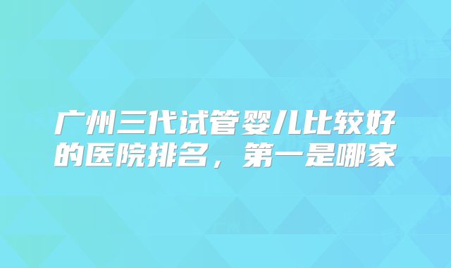 广州三代试管婴儿比较好的医院排名，第一是哪家