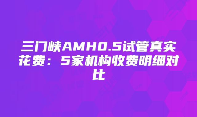 三门峡AMH0.5试管真实花费：5家机构收费明细对比