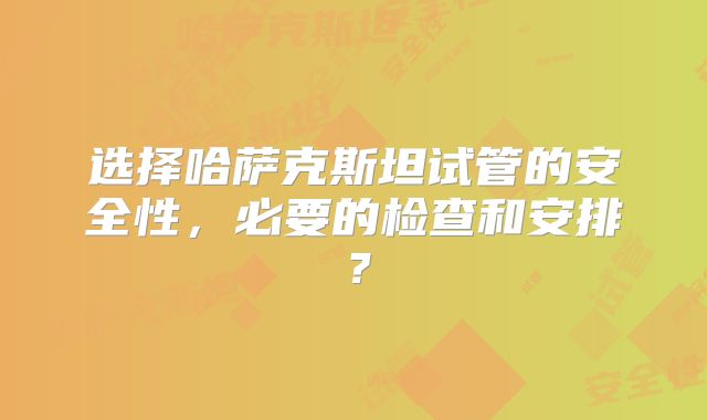 选择哈萨克斯坦试管的安全性，必要的检查和安排？