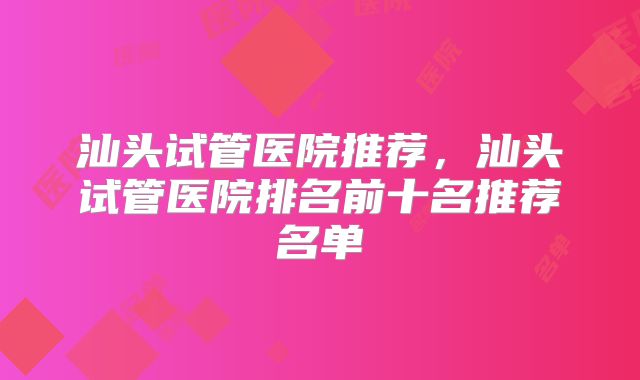 汕头试管医院推荐,汕头试管医院排名前十名推荐名单