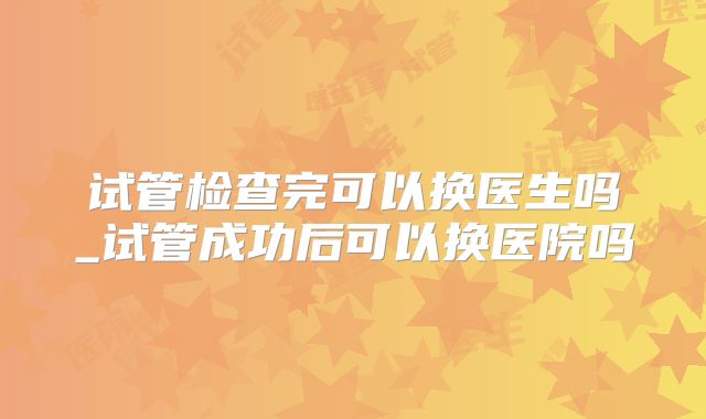 试管检查完可以换医生吗_试管成功后可以换医院吗