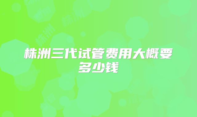 株洲三代试管费用大概要多少钱