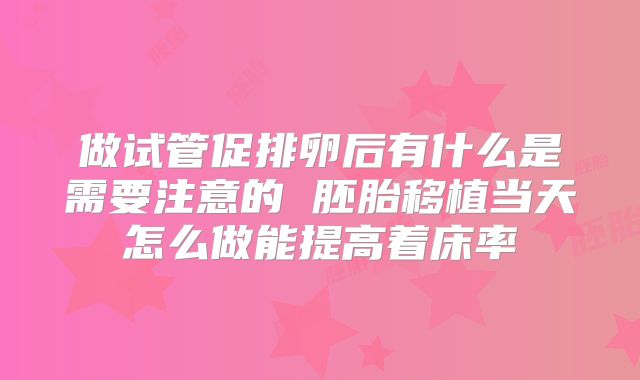 做试管促排卵后有什么是需要注意的 胚胎移植当天怎么做能提高着床率