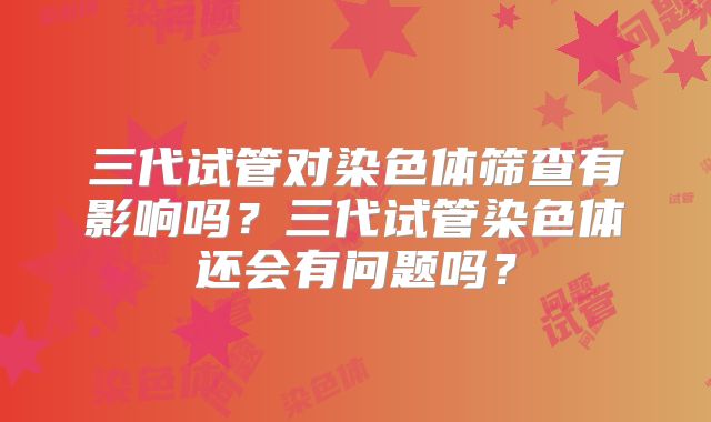 三代试管对染色体筛查有影响吗？三代试管染色体还会有问题吗？