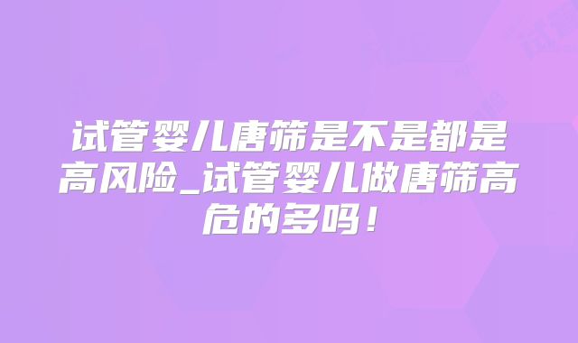 试管婴儿唐筛是不是都是高风险_试管婴儿做唐筛高危的多吗!
