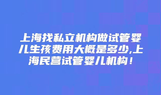 上海找私立机构做试管婴儿生孩费用大概是多少,上海民营试管婴儿机构!
