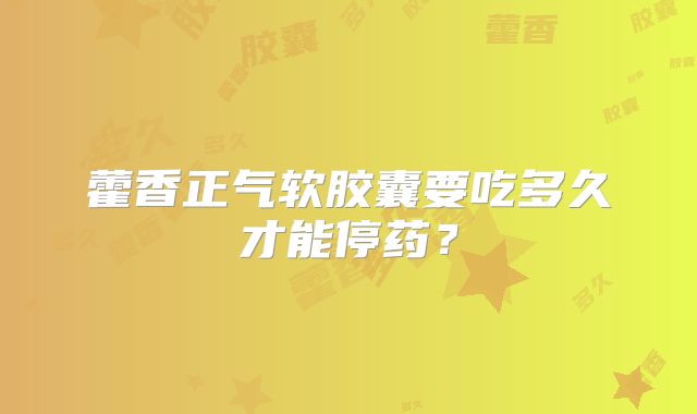 藿香正气软胶囊要吃多久才能停药?