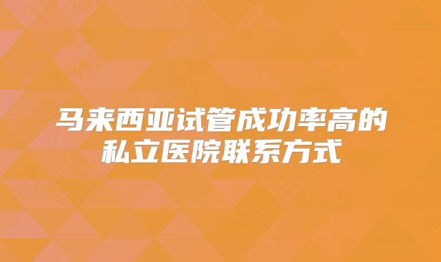 马来西亚试管成功率高的私立医院联系方式