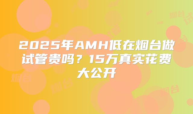 2025年AMH低在烟台做试管贵吗？15万真实花费大公开