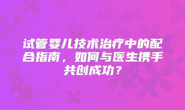 试管婴儿技术治疗中的配合指南,如何与医生携手共创成功?