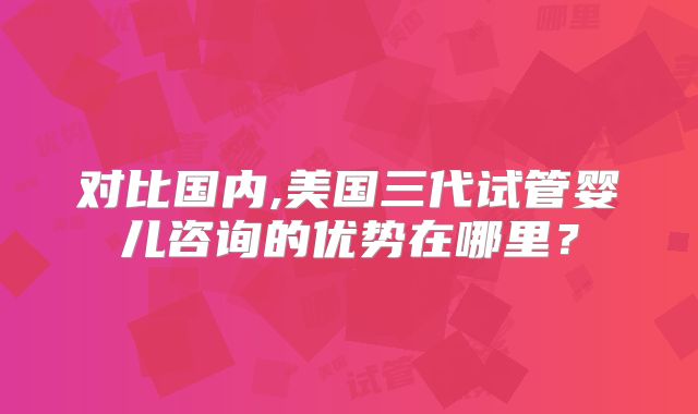 对比国内,美国三代试管婴儿咨询的优势在哪里?